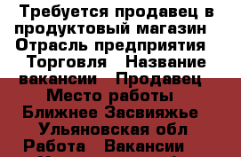 Требуется продавец в продуктовый магазин › Отрасль предприятия ­ Торговля › Название вакансии ­ Продавец › Место работы ­ Ближнее Засвияжье - Ульяновская обл. Работа » Вакансии   . Ульяновская обл.